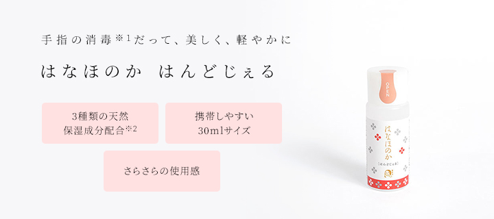 手指の消毒(※1)だって、美しく、軽やかに はなほのか はんどじぇる ・3種類の天然保湿成分配合(※2) ・携帯しやすい30mlサイズ ・さらさらの使用感