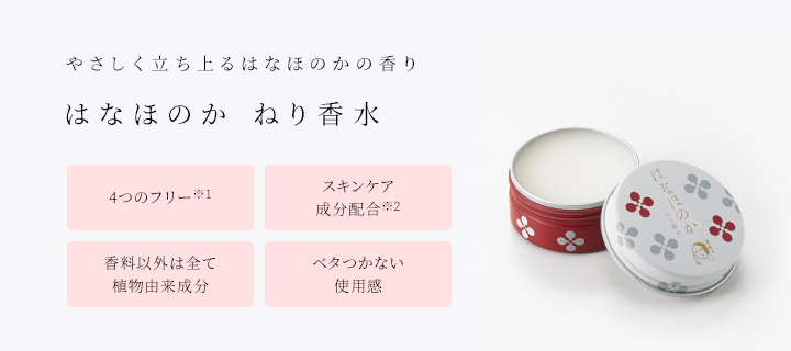 やさしく立ち上るはなほのかの香り はなほのか ねり香水 ・4つのフリー(※1) ・スキンケア成分配合(※2) ・香料以外は全て植物由来成分 ・ベタつかない使用感